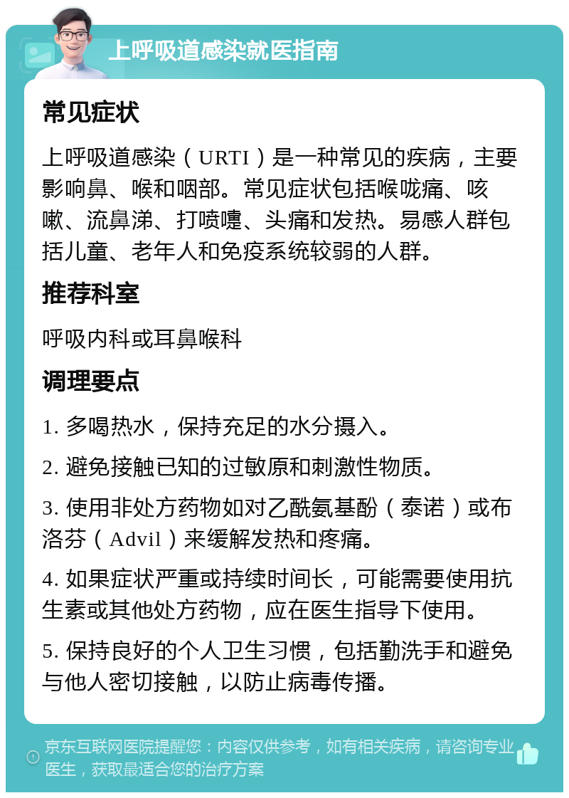 上呼吸道感染就医指南 常见症状 上呼吸道感染（URTI）是一种常见的疾病，主要影响鼻、喉和咽部。常见症状包括喉咙痛、咳嗽、流鼻涕、打喷嚏、头痛和发热。易感人群包括儿童、老年人和免疫系统较弱的人群。 推荐科室 呼吸内科或耳鼻喉科 调理要点 1. 多喝热水，保持充足的水分摄入。 2. 避免接触已知的过敏原和刺激性物质。 3. 使用非处方药物如对乙酰氨基酚（泰诺）或布洛芬（Advil）来缓解发热和疼痛。 4. 如果症状严重或持续时间长，可能需要使用抗生素或其他处方药物，应在医生指导下使用。 5. 保持良好的个人卫生习惯，包括勤洗手和避免与他人密切接触，以防止病毒传播。