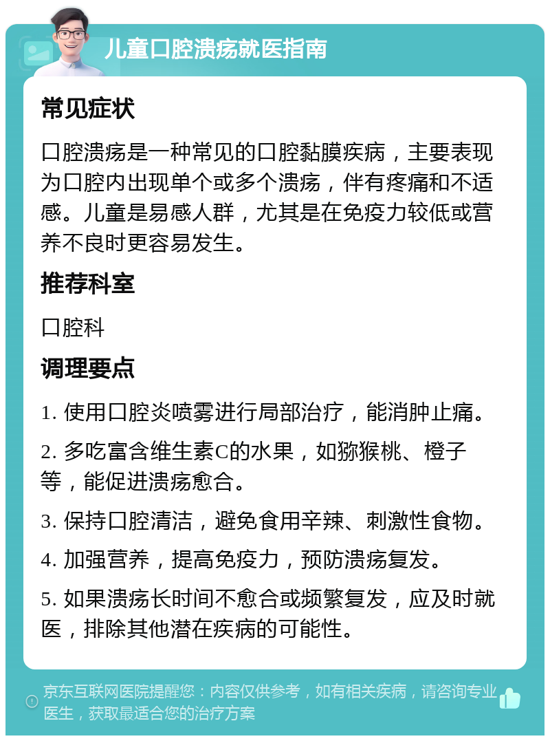 儿童口腔溃疡就医指南 常见症状 口腔溃疡是一种常见的口腔黏膜疾病，主要表现为口腔内出现单个或多个溃疡，伴有疼痛和不适感。儿童是易感人群，尤其是在免疫力较低或营养不良时更容易发生。 推荐科室 口腔科 调理要点 1. 使用口腔炎喷雾进行局部治疗，能消肿止痛。 2. 多吃富含维生素C的水果，如猕猴桃、橙子等，能促进溃疡愈合。 3. 保持口腔清洁，避免食用辛辣、刺激性食物。 4. 加强营养，提高免疫力，预防溃疡复发。 5. 如果溃疡长时间不愈合或频繁复发，应及时就医，排除其他潜在疾病的可能性。