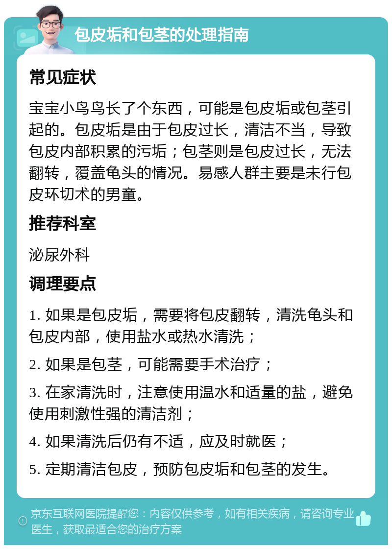 包皮垢和包茎的处理指南 常见症状 宝宝小鸟鸟长了个东西，可能是包皮垢或包茎引起的。包皮垢是由于包皮过长，清洁不当，导致包皮内部积累的污垢；包茎则是包皮过长，无法翻转，覆盖龟头的情况。易感人群主要是未行包皮环切术的男童。 推荐科室 泌尿外科 调理要点 1. 如果是包皮垢，需要将包皮翻转，清洗龟头和包皮内部，使用盐水或热水清洗； 2. 如果是包茎，可能需要手术治疗； 3. 在家清洗时，注意使用温水和适量的盐，避免使用刺激性强的清洁剂； 4. 如果清洗后仍有不适，应及时就医； 5. 定期清洁包皮，预防包皮垢和包茎的发生。