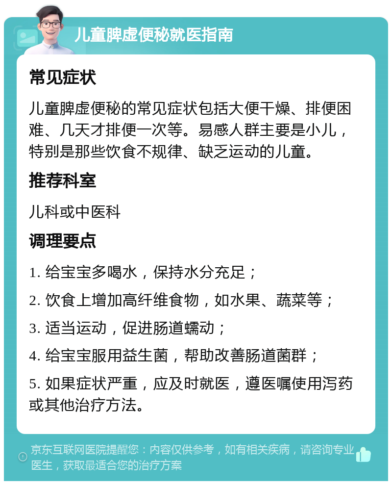 儿童脾虚便秘就医指南 常见症状 儿童脾虚便秘的常见症状包括大便干燥、排便困难、几天才排便一次等。易感人群主要是小儿，特别是那些饮食不规律、缺乏运动的儿童。 推荐科室 儿科或中医科 调理要点 1. 给宝宝多喝水，保持水分充足； 2. 饮食上增加高纤维食物，如水果、蔬菜等； 3. 适当运动，促进肠道蠕动； 4. 给宝宝服用益生菌，帮助改善肠道菌群； 5. 如果症状严重，应及时就医，遵医嘱使用泻药或其他治疗方法。