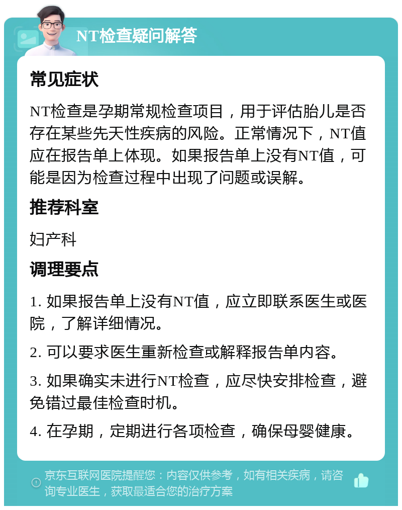 NT检查疑问解答 常见症状 NT检查是孕期常规检查项目，用于评估胎儿是否存在某些先天性疾病的风险。正常情况下，NT值应在报告单上体现。如果报告单上没有NT值，可能是因为检查过程中出现了问题或误解。 推荐科室 妇产科 调理要点 1. 如果报告单上没有NT值，应立即联系医生或医院，了解详细情况。 2. 可以要求医生重新检查或解释报告单内容。 3. 如果确实未进行NT检查，应尽快安排检查，避免错过最佳检查时机。 4. 在孕期，定期进行各项检查，确保母婴健康。