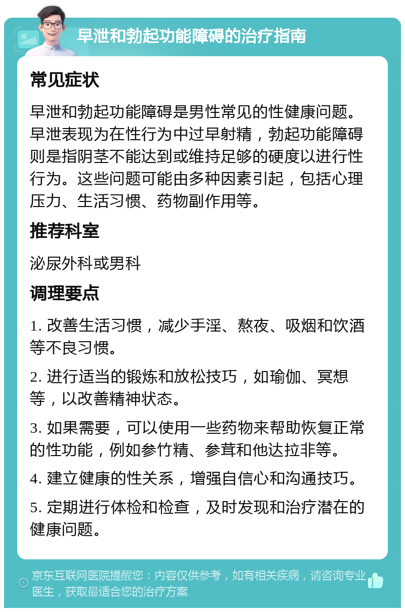 早泄和勃起功能障碍的治疗指南 常见症状 早泄和勃起功能障碍是男性常见的性健康问题。早泄表现为在性行为中过早射精，勃起功能障碍则是指阴茎不能达到或维持足够的硬度以进行性行为。这些问题可能由多种因素引起，包括心理压力、生活习惯、药物副作用等。 推荐科室 泌尿外科或男科 调理要点 1. 改善生活习惯，减少手淫、熬夜、吸烟和饮酒等不良习惯。 2. 进行适当的锻炼和放松技巧，如瑜伽、冥想等，以改善精神状态。 3. 如果需要，可以使用一些药物来帮助恢复正常的性功能，例如参竹精、参茸和他达拉非等。 4. 建立健康的性关系，增强自信心和沟通技巧。 5. 定期进行体检和检查，及时发现和治疗潜在的健康问题。