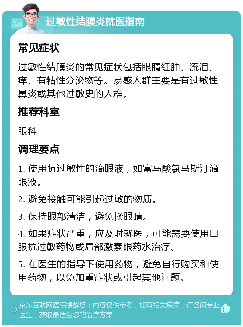 过敏性结膜炎就医指南 常见症状 过敏性结膜炎的常见症状包括眼睛红肿、流泪、痒、有粘性分泌物等。易感人群主要是有过敏性鼻炎或其他过敏史的人群。 推荐科室 眼科 调理要点 1. 使用抗过敏性的滴眼液，如富马酸氯马斯汀滴眼液。 2. 避免接触可能引起过敏的物质。 3. 保持眼部清洁，避免揉眼睛。 4. 如果症状严重，应及时就医，可能需要使用口服抗过敏药物或局部激素眼药水治疗。 5. 在医生的指导下使用药物，避免自行购买和使用药物，以免加重症状或引起其他问题。