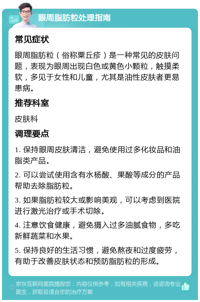 眼周脂肪粒处理指南 常见症状 眼周脂肪粒（俗称粟丘疹）是一种常见的皮肤问题，表现为眼周出现白色或黄色小颗粒，触摸柔软，多见于女性和儿童，尤其是油性皮肤者更易患病。 推荐科室 皮肤科 调理要点 1. 保持眼周皮肤清洁，避免使用过多化妆品和油脂类产品。 2. 可以尝试使用含有水杨酸、果酸等成分的产品帮助去除脂肪粒。 3. 如果脂肪粒较大或影响美观，可以考虑到医院进行激光治疗或手术切除。 4. 注意饮食健康，避免摄入过多油腻食物，多吃新鲜蔬菜和水果。 5. 保持良好的生活习惯，避免熬夜和过度疲劳，有助于改善皮肤状态和预防脂肪粒的形成。