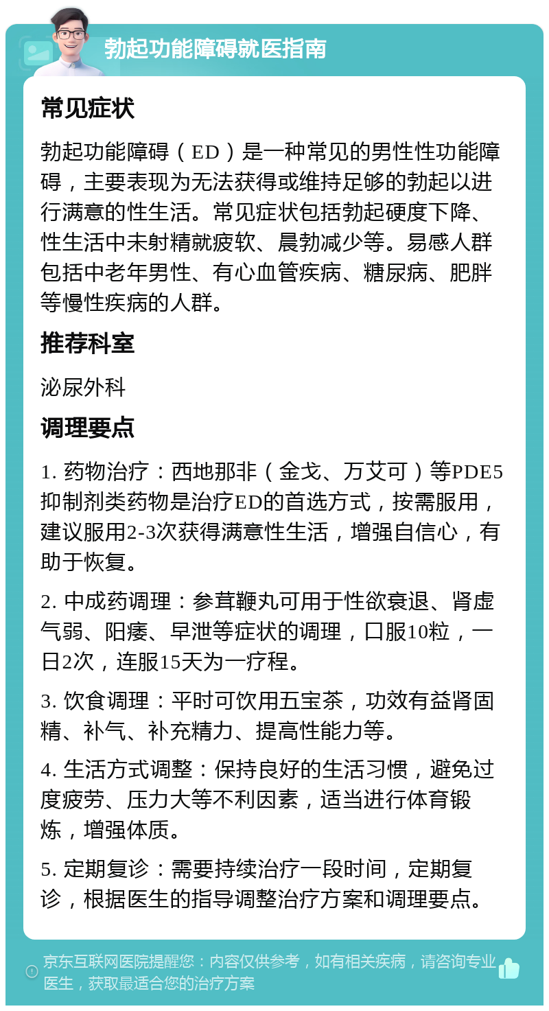 勃起功能障碍就医指南 常见症状 勃起功能障碍（ED）是一种常见的男性性功能障碍，主要表现为无法获得或维持足够的勃起以进行满意的性生活。常见症状包括勃起硬度下降、性生活中未射精就疲软、晨勃减少等。易感人群包括中老年男性、有心血管疾病、糖尿病、肥胖等慢性疾病的人群。 推荐科室 泌尿外科 调理要点 1. 药物治疗：西地那非（金戈、万艾可）等PDE5抑制剂类药物是治疗ED的首选方式，按需服用，建议服用2-3次获得满意性生活，增强自信心，有助于恢复。 2. 中成药调理：参茸鞭丸可用于性欲衰退、肾虚气弱、阳痿、早泄等症状的调理，口服10粒，一日2次，连服15天为一疗程。 3. 饮食调理：平时可饮用五宝茶，功效有益肾固精、补气、补充精力、提高性能力等。 4. 生活方式调整：保持良好的生活习惯，避免过度疲劳、压力大等不利因素，适当进行体育锻炼，增强体质。 5. 定期复诊：需要持续治疗一段时间，定期复诊，根据医生的指导调整治疗方案和调理要点。