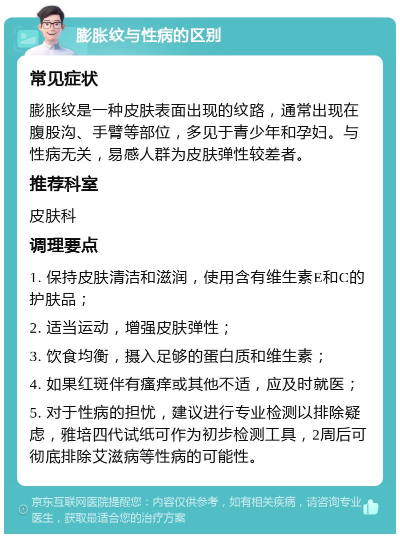 膨胀纹与性病的区别 常见症状 膨胀纹是一种皮肤表面出现的纹路，通常出现在腹股沟、手臂等部位，多见于青少年和孕妇。与性病无关，易感人群为皮肤弹性较差者。 推荐科室 皮肤科 调理要点 1. 保持皮肤清洁和滋润，使用含有维生素E和C的护肤品； 2. 适当运动，增强皮肤弹性； 3. 饮食均衡，摄入足够的蛋白质和维生素； 4. 如果红斑伴有瘙痒或其他不适，应及时就医； 5. 对于性病的担忧，建议进行专业检测以排除疑虑，雅培四代试纸可作为初步检测工具，2周后可彻底排除艾滋病等性病的可能性。