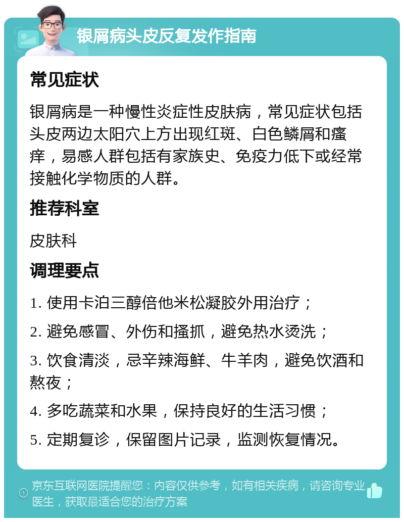 银屑病头皮反复发作指南 常见症状 银屑病是一种慢性炎症性皮肤病，常见症状包括头皮两边太阳穴上方出现红斑、白色鳞屑和瘙痒，易感人群包括有家族史、免疫力低下或经常接触化学物质的人群。 推荐科室 皮肤科 调理要点 1. 使用卡泊三醇倍他米松凝胶外用治疗； 2. 避免感冒、外伤和搔抓，避免热水烫洗； 3. 饮食清淡，忌辛辣海鲜、牛羊肉，避免饮酒和熬夜； 4. 多吃蔬菜和水果，保持良好的生活习惯； 5. 定期复诊，保留图片记录，监测恢复情况。