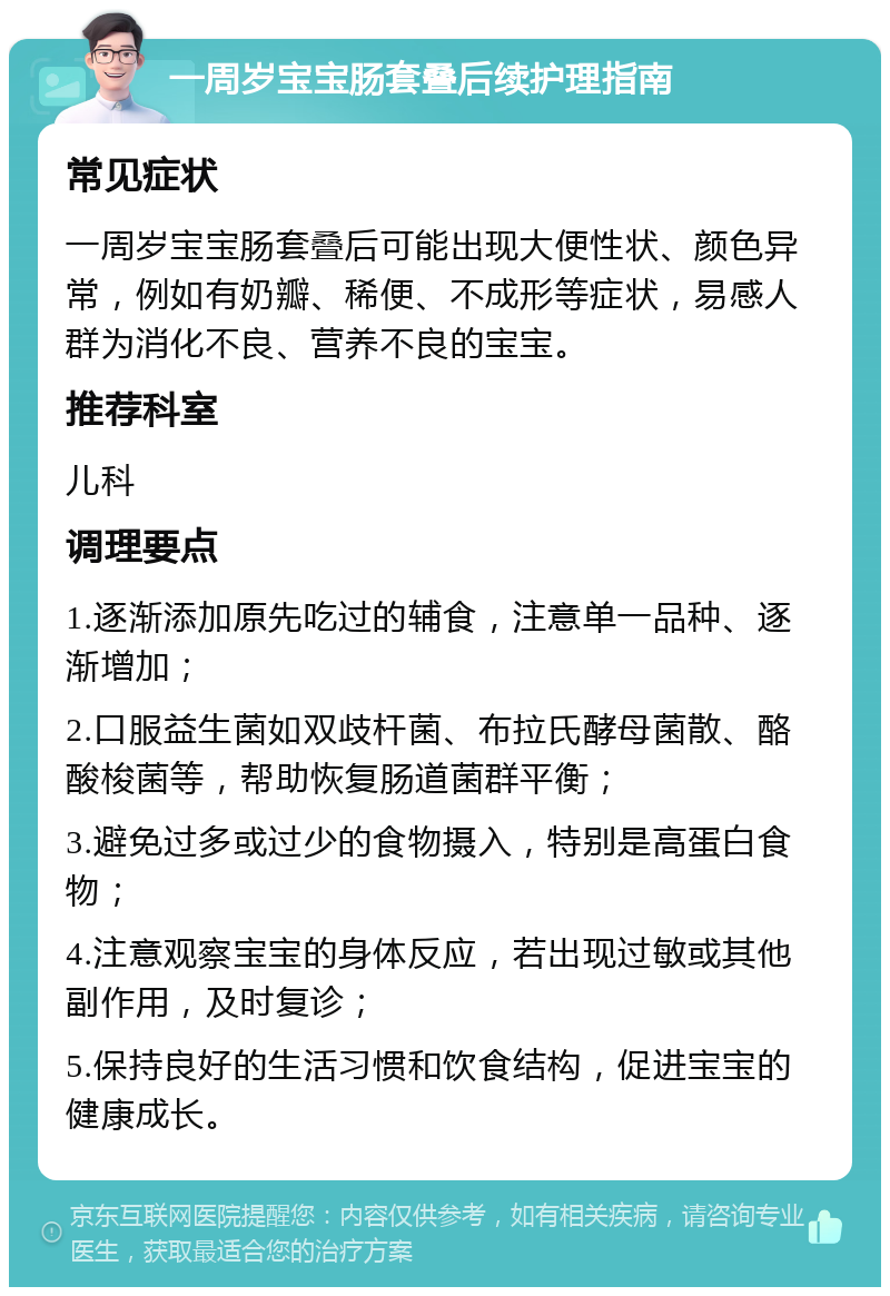 一周岁宝宝肠套叠后续护理指南 常见症状 一周岁宝宝肠套叠后可能出现大便性状、颜色异常，例如有奶瓣、稀便、不成形等症状，易感人群为消化不良、营养不良的宝宝。 推荐科室 儿科 调理要点 1.逐渐添加原先吃过的辅食，注意单一品种、逐渐增加； 2.口服益生菌如双歧杆菌、布拉氏酵母菌散、酪酸梭菌等，帮助恢复肠道菌群平衡； 3.避免过多或过少的食物摄入，特别是高蛋白食物； 4.注意观察宝宝的身体反应，若出现过敏或其他副作用，及时复诊； 5.保持良好的生活习惯和饮食结构，促进宝宝的健康成长。