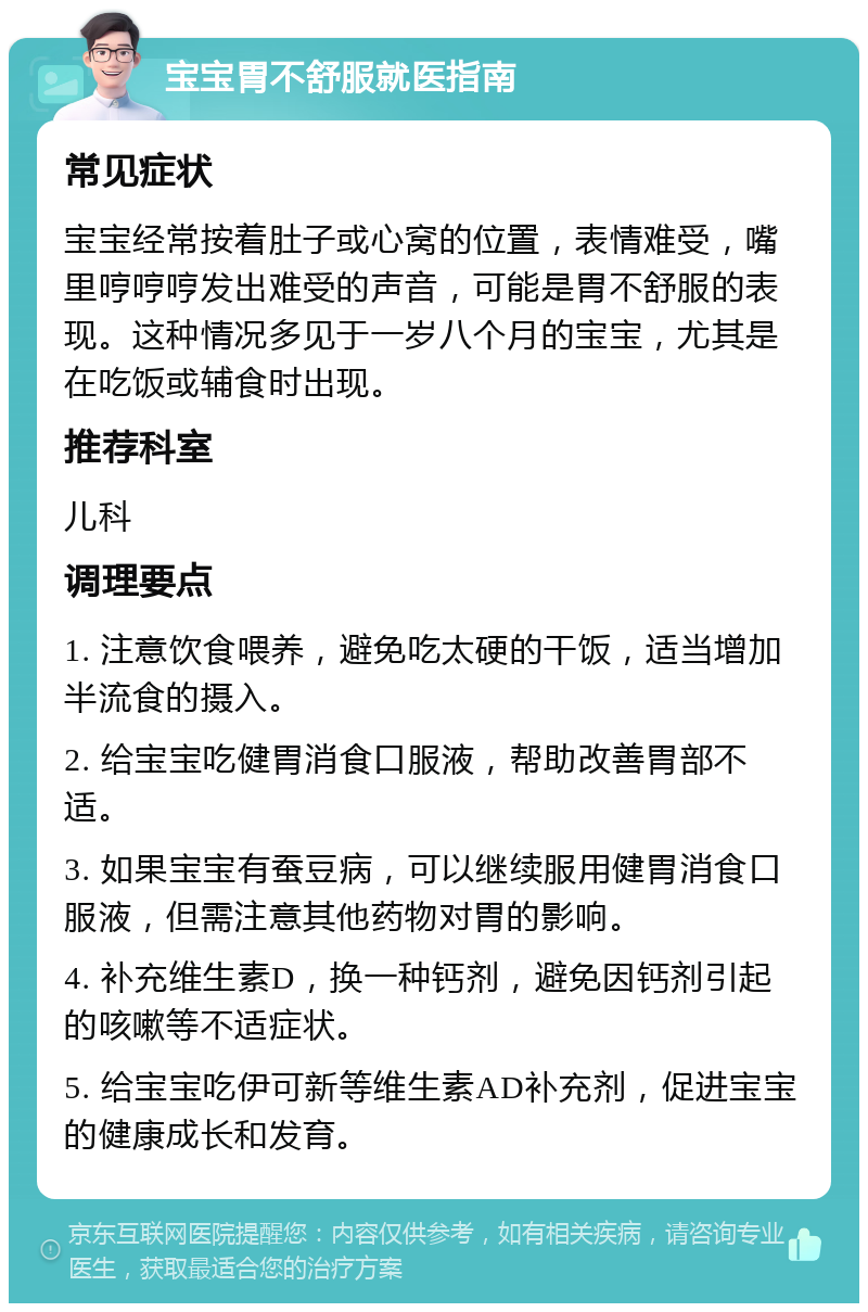 宝宝胃不舒服就医指南 常见症状 宝宝经常按着肚子或心窝的位置，表情难受，嘴里哼哼哼发出难受的声音，可能是胃不舒服的表现。这种情况多见于一岁八个月的宝宝，尤其是在吃饭或辅食时出现。 推荐科室 儿科 调理要点 1. 注意饮食喂养，避免吃太硬的干饭，适当增加半流食的摄入。 2. 给宝宝吃健胃消食口服液，帮助改善胃部不适。 3. 如果宝宝有蚕豆病，可以继续服用健胃消食口服液，但需注意其他药物对胃的影响。 4. 补充维生素D，换一种钙剂，避免因钙剂引起的咳嗽等不适症状。 5. 给宝宝吃伊可新等维生素AD补充剂，促进宝宝的健康成长和发育。