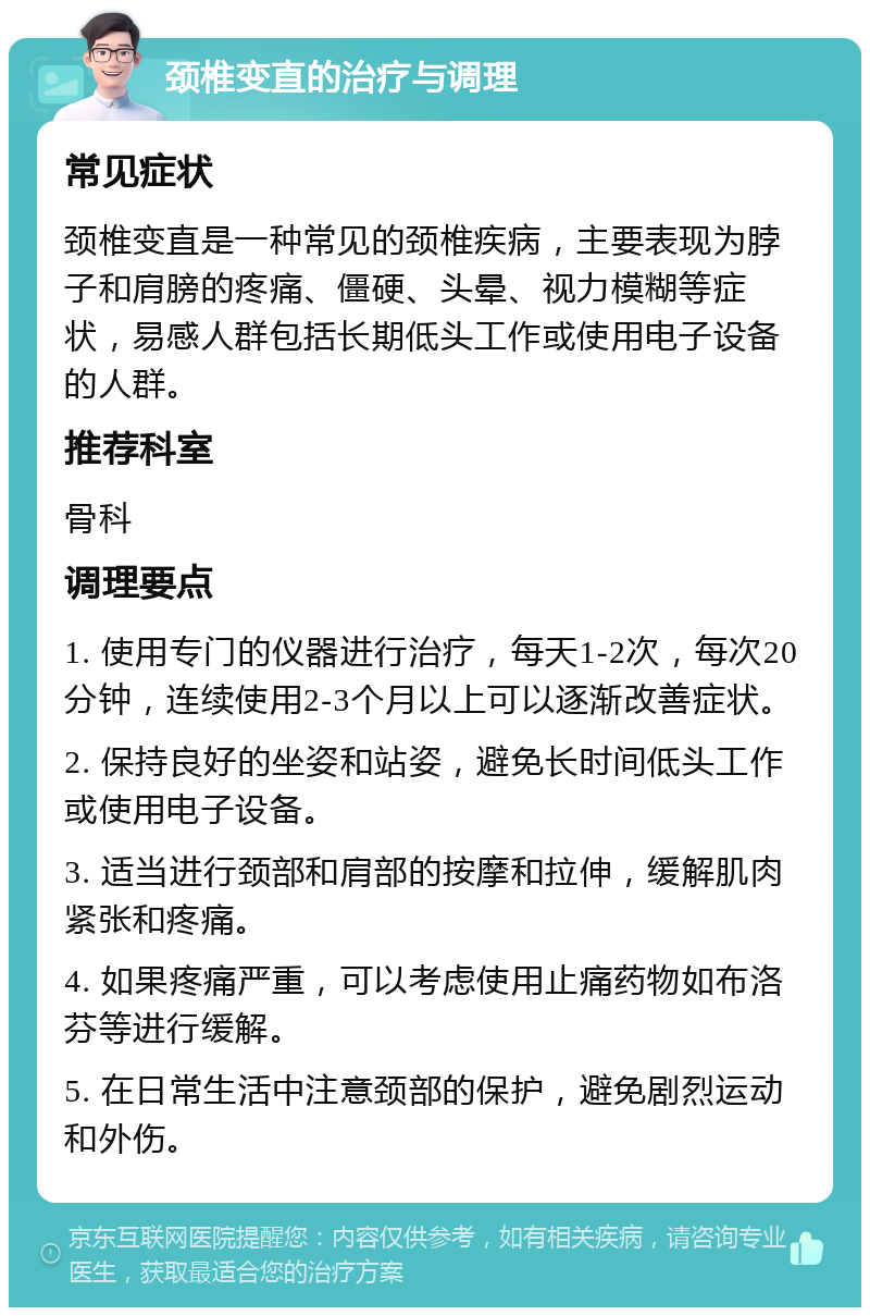 颈椎变直的治疗与调理 常见症状 颈椎变直是一种常见的颈椎疾病，主要表现为脖子和肩膀的疼痛、僵硬、头晕、视力模糊等症状，易感人群包括长期低头工作或使用电子设备的人群。 推荐科室 骨科 调理要点 1. 使用专门的仪器进行治疗，每天1-2次，每次20分钟，连续使用2-3个月以上可以逐渐改善症状。 2. 保持良好的坐姿和站姿，避免长时间低头工作或使用电子设备。 3. 适当进行颈部和肩部的按摩和拉伸，缓解肌肉紧张和疼痛。 4. 如果疼痛严重，可以考虑使用止痛药物如布洛芬等进行缓解。 5. 在日常生活中注意颈部的保护，避免剧烈运动和外伤。