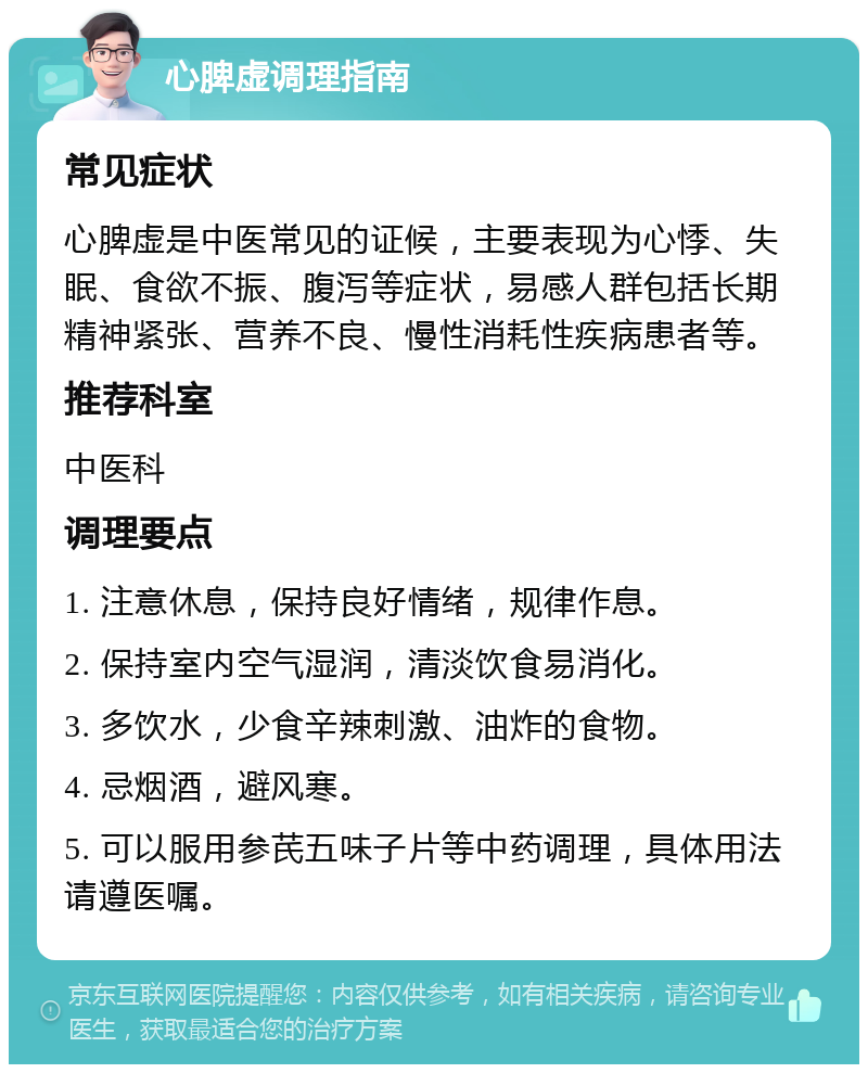 心脾虚调理指南 常见症状 心脾虚是中医常见的证候，主要表现为心悸、失眠、食欲不振、腹泻等症状，易感人群包括长期精神紧张、营养不良、慢性消耗性疾病患者等。 推荐科室 中医科 调理要点 1. 注意休息，保持良好情绪，规律作息。 2. 保持室内空气湿润，清淡饮食易消化。 3. 多饮水，少食辛辣刺激、油炸的食物。 4. 忌烟酒，避风寒。 5. 可以服用参芪五味子片等中药调理，具体用法请遵医嘱。