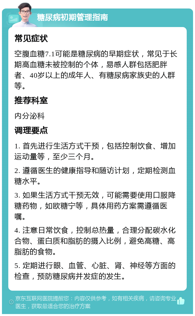 糖尿病初期管理指南 常见症状 空腹血糖7.1可能是糖尿病的早期症状，常见于长期高血糖未被控制的个体，易感人群包括肥胖者、40岁以上的成年人、有糖尿病家族史的人群等。 推荐科室 内分泌科 调理要点 1. 首先进行生活方式干预，包括控制饮食、增加运动量等，至少三个月。 2. 遵循医生的健康指导和随访计划，定期检测血糖水平。 3. 如果生活方式干预无效，可能需要使用口服降糖药物，如欧糖宁等，具体用药方案需遵循医嘱。 4. 注意日常饮食，控制总热量，合理分配碳水化合物、蛋白质和脂肪的摄入比例，避免高糖、高脂肪的食物。 5. 定期进行眼、血管、心脏、肾、神经等方面的检查，预防糖尿病并发症的发生。