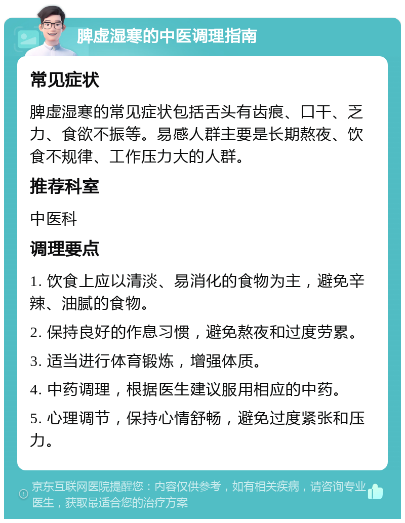 脾虚湿寒的中医调理指南 常见症状 脾虚湿寒的常见症状包括舌头有齿痕、口干、乏力、食欲不振等。易感人群主要是长期熬夜、饮食不规律、工作压力大的人群。 推荐科室 中医科 调理要点 1. 饮食上应以清淡、易消化的食物为主，避免辛辣、油腻的食物。 2. 保持良好的作息习惯，避免熬夜和过度劳累。 3. 适当进行体育锻炼，增强体质。 4. 中药调理，根据医生建议服用相应的中药。 5. 心理调节，保持心情舒畅，避免过度紧张和压力。