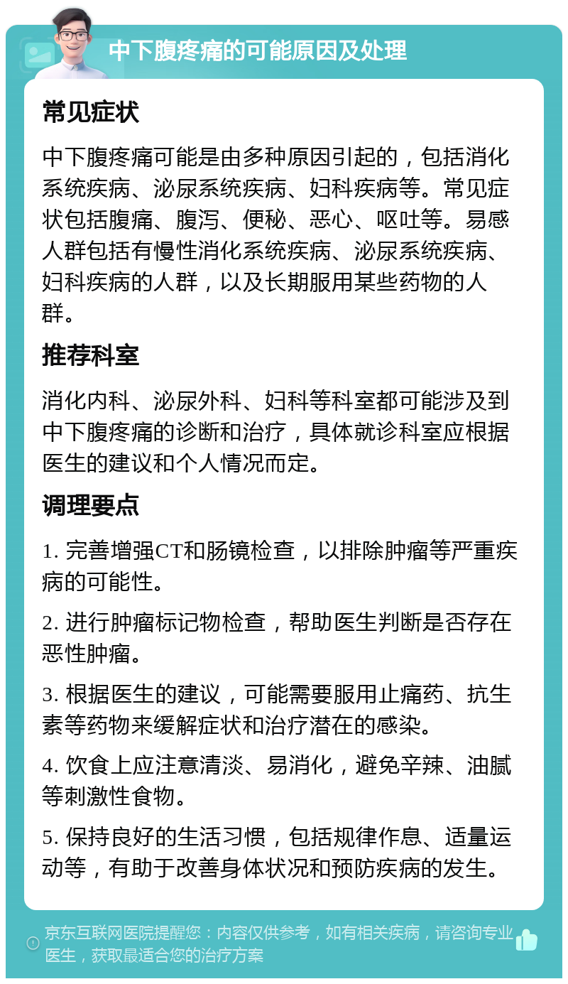 中下腹疼痛的可能原因及处理 常见症状 中下腹疼痛可能是由多种原因引起的，包括消化系统疾病、泌尿系统疾病、妇科疾病等。常见症状包括腹痛、腹泻、便秘、恶心、呕吐等。易感人群包括有慢性消化系统疾病、泌尿系统疾病、妇科疾病的人群，以及长期服用某些药物的人群。 推荐科室 消化内科、泌尿外科、妇科等科室都可能涉及到中下腹疼痛的诊断和治疗，具体就诊科室应根据医生的建议和个人情况而定。 调理要点 1. 完善增强CT和肠镜检查，以排除肿瘤等严重疾病的可能性。 2. 进行肿瘤标记物检查，帮助医生判断是否存在恶性肿瘤。 3. 根据医生的建议，可能需要服用止痛药、抗生素等药物来缓解症状和治疗潜在的感染。 4. 饮食上应注意清淡、易消化，避免辛辣、油腻等刺激性食物。 5. 保持良好的生活习惯，包括规律作息、适量运动等，有助于改善身体状况和预防疾病的发生。