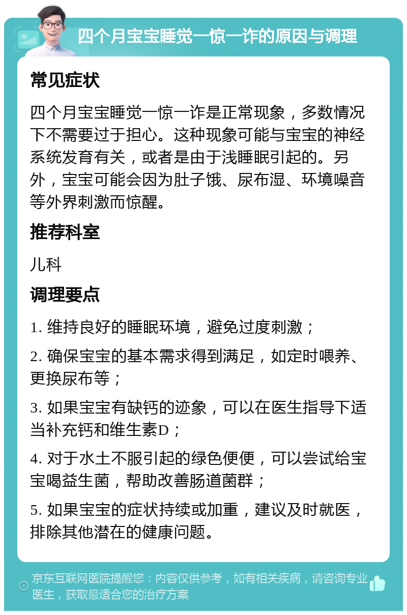 四个月宝宝睡觉一惊一诈的原因与调理 常见症状 四个月宝宝睡觉一惊一诈是正常现象，多数情况下不需要过于担心。这种现象可能与宝宝的神经系统发育有关，或者是由于浅睡眠引起的。另外，宝宝可能会因为肚子饿、尿布湿、环境噪音等外界刺激而惊醒。 推荐科室 儿科 调理要点 1. 维持良好的睡眠环境，避免过度刺激； 2. 确保宝宝的基本需求得到满足，如定时喂养、更换尿布等； 3. 如果宝宝有缺钙的迹象，可以在医生指导下适当补充钙和维生素D； 4. 对于水土不服引起的绿色便便，可以尝试给宝宝喝益生菌，帮助改善肠道菌群； 5. 如果宝宝的症状持续或加重，建议及时就医，排除其他潜在的健康问题。