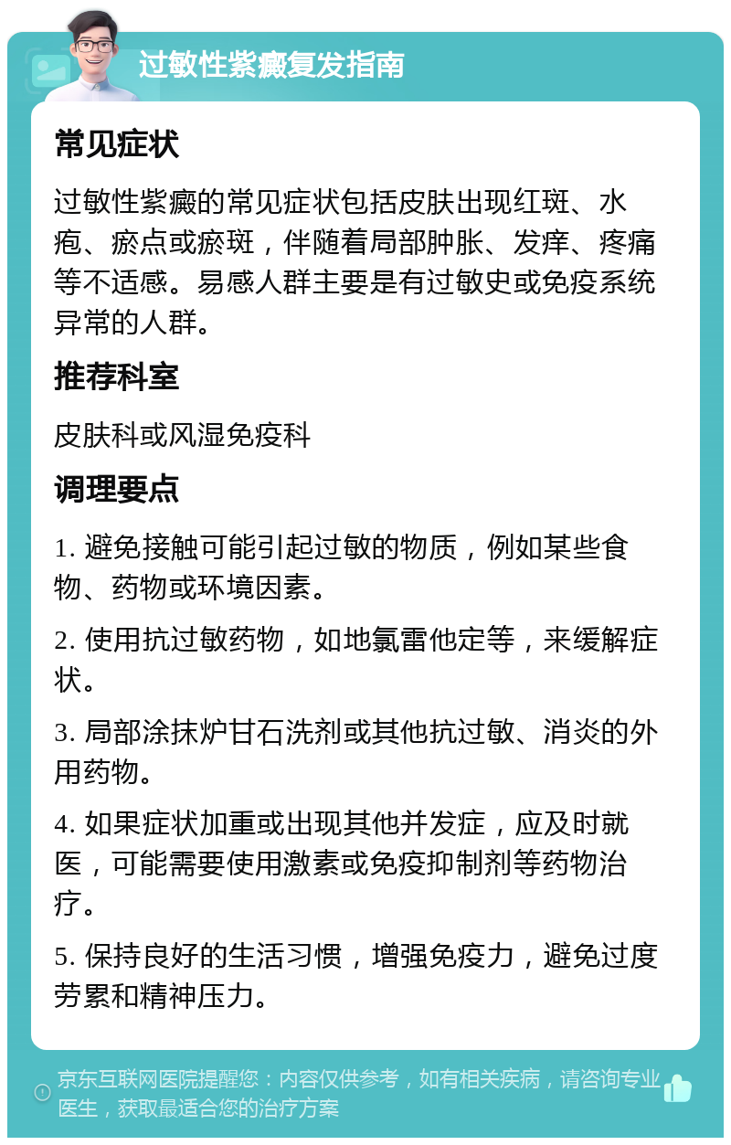 过敏性紫癜复发指南 常见症状 过敏性紫癜的常见症状包括皮肤出现红斑、水疱、瘀点或瘀斑，伴随着局部肿胀、发痒、疼痛等不适感。易感人群主要是有过敏史或免疫系统异常的人群。 推荐科室 皮肤科或风湿免疫科 调理要点 1. 避免接触可能引起过敏的物质，例如某些食物、药物或环境因素。 2. 使用抗过敏药物，如地氯雷他定等，来缓解症状。 3. 局部涂抹炉甘石洗剂或其他抗过敏、消炎的外用药物。 4. 如果症状加重或出现其他并发症，应及时就医，可能需要使用激素或免疫抑制剂等药物治疗。 5. 保持良好的生活习惯，增强免疫力，避免过度劳累和精神压力。