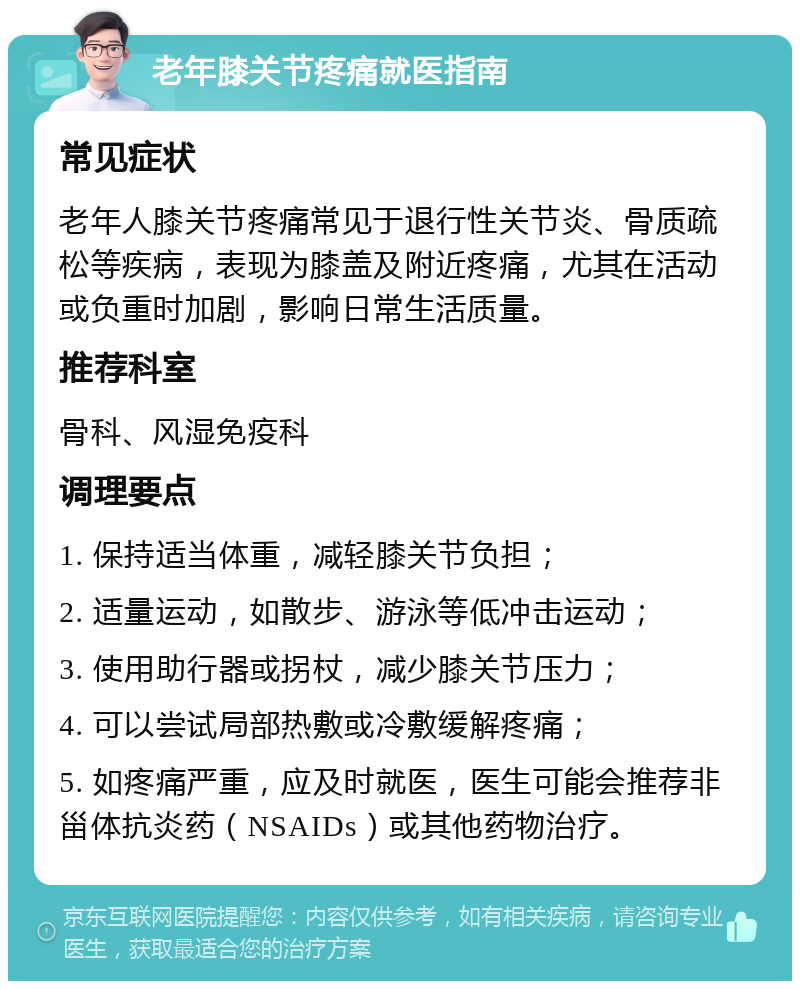 老年膝关节疼痛就医指南 常见症状 老年人膝关节疼痛常见于退行性关节炎、骨质疏松等疾病，表现为膝盖及附近疼痛，尤其在活动或负重时加剧，影响日常生活质量。 推荐科室 骨科、风湿免疫科 调理要点 1. 保持适当体重，减轻膝关节负担； 2. 适量运动，如散步、游泳等低冲击运动； 3. 使用助行器或拐杖，减少膝关节压力； 4. 可以尝试局部热敷或冷敷缓解疼痛； 5. 如疼痛严重，应及时就医，医生可能会推荐非甾体抗炎药（NSAIDs）或其他药物治疗。