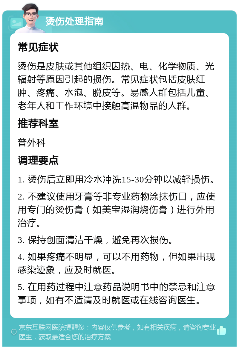 烫伤处理指南 常见症状 烫伤是皮肤或其他组织因热、电、化学物质、光辐射等原因引起的损伤。常见症状包括皮肤红肿、疼痛、水泡、脱皮等。易感人群包括儿童、老年人和工作环境中接触高温物品的人群。 推荐科室 普外科 调理要点 1. 烫伤后立即用冷水冲洗15-30分钟以减轻损伤。 2. 不建议使用牙膏等非专业药物涂抹伤口，应使用专门的烫伤膏（如美宝湿润烧伤膏）进行外用治疗。 3. 保持创面清洁干燥，避免再次损伤。 4. 如果疼痛不明显，可以不用药物，但如果出现感染迹象，应及时就医。 5. 在用药过程中注意药品说明书中的禁忌和注意事项，如有不适请及时就医或在线咨询医生。