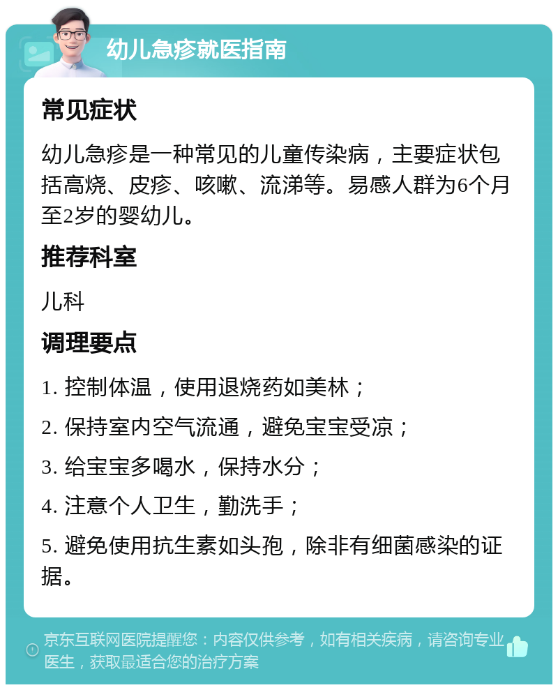 幼儿急疹就医指南 常见症状 幼儿急疹是一种常见的儿童传染病，主要症状包括高烧、皮疹、咳嗽、流涕等。易感人群为6个月至2岁的婴幼儿。 推荐科室 儿科 调理要点 1. 控制体温，使用退烧药如美林； 2. 保持室内空气流通，避免宝宝受凉； 3. 给宝宝多喝水，保持水分； 4. 注意个人卫生，勤洗手； 5. 避免使用抗生素如头孢，除非有细菌感染的证据。