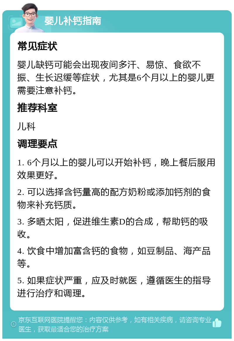 婴儿补钙指南 常见症状 婴儿缺钙可能会出现夜间多汗、易惊、食欲不振、生长迟缓等症状，尤其是6个月以上的婴儿更需要注意补钙。 推荐科室 儿科 调理要点 1. 6个月以上的婴儿可以开始补钙，晚上餐后服用效果更好。 2. 可以选择含钙量高的配方奶粉或添加钙剂的食物来补充钙质。 3. 多晒太阳，促进维生素D的合成，帮助钙的吸收。 4. 饮食中增加富含钙的食物，如豆制品、海产品等。 5. 如果症状严重，应及时就医，遵循医生的指导进行治疗和调理。