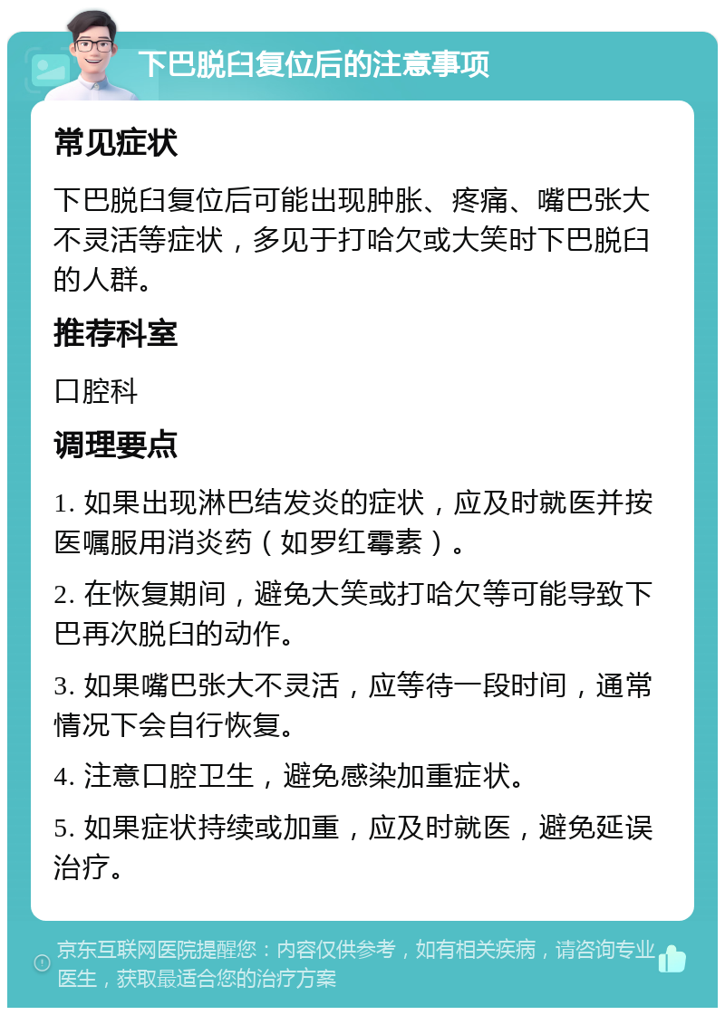 下巴脱臼复位后的注意事项 常见症状 下巴脱臼复位后可能出现肿胀、疼痛、嘴巴张大不灵活等症状，多见于打哈欠或大笑时下巴脱臼的人群。 推荐科室 口腔科 调理要点 1. 如果出现淋巴结发炎的症状，应及时就医并按医嘱服用消炎药（如罗红霉素）。 2. 在恢复期间，避免大笑或打哈欠等可能导致下巴再次脱臼的动作。 3. 如果嘴巴张大不灵活，应等待一段时间，通常情况下会自行恢复。 4. 注意口腔卫生，避免感染加重症状。 5. 如果症状持续或加重，应及时就医，避免延误治疗。