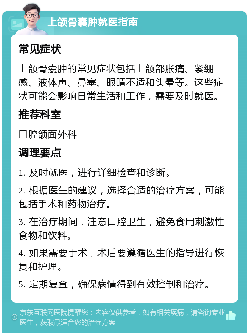 上颌骨囊肿就医指南 常见症状 上颌骨囊肿的常见症状包括上颌部胀痛、紧绷感、液体声、鼻塞、眼睛不适和头晕等。这些症状可能会影响日常生活和工作，需要及时就医。 推荐科室 口腔颌面外科 调理要点 1. 及时就医，进行详细检查和诊断。 2. 根据医生的建议，选择合适的治疗方案，可能包括手术和药物治疗。 3. 在治疗期间，注意口腔卫生，避免食用刺激性食物和饮料。 4. 如果需要手术，术后要遵循医生的指导进行恢复和护理。 5. 定期复查，确保病情得到有效控制和治疗。