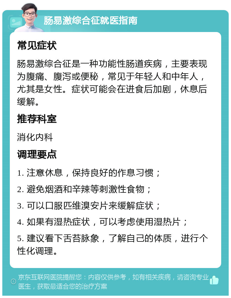 肠易激综合征就医指南 常见症状 肠易激综合征是一种功能性肠道疾病，主要表现为腹痛、腹泻或便秘，常见于年轻人和中年人，尤其是女性。症状可能会在进食后加剧，休息后缓解。 推荐科室 消化内科 调理要点 1. 注意休息，保持良好的作息习惯； 2. 避免烟酒和辛辣等刺激性食物； 3. 可以口服匹维溴安片来缓解症状； 4. 如果有湿热症状，可以考虑使用湿热片； 5. 建议看下舌苔脉象，了解自己的体质，进行个性化调理。