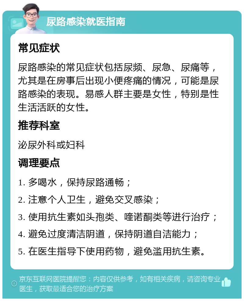 尿路感染就医指南 常见症状 尿路感染的常见症状包括尿频、尿急、尿痛等，尤其是在房事后出现小便疼痛的情况，可能是尿路感染的表现。易感人群主要是女性，特别是性生活活跃的女性。 推荐科室 泌尿外科或妇科 调理要点 1. 多喝水，保持尿路通畅； 2. 注意个人卫生，避免交叉感染； 3. 使用抗生素如头孢类、喹诺酮类等进行治疗； 4. 避免过度清洁阴道，保持阴道自洁能力； 5. 在医生指导下使用药物，避免滥用抗生素。