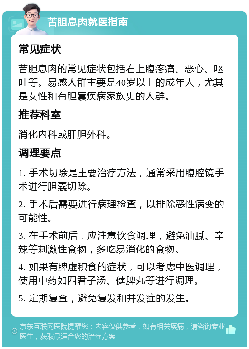 苦胆息肉就医指南 常见症状 苦胆息肉的常见症状包括右上腹疼痛、恶心、呕吐等。易感人群主要是40岁以上的成年人，尤其是女性和有胆囊疾病家族史的人群。 推荐科室 消化内科或肝胆外科。 调理要点 1. 手术切除是主要治疗方法，通常采用腹腔镜手术进行胆囊切除。 2. 手术后需要进行病理检查，以排除恶性病变的可能性。 3. 在手术前后，应注意饮食调理，避免油腻、辛辣等刺激性食物，多吃易消化的食物。 4. 如果有脾虚积食的症状，可以考虑中医调理，使用中药如四君子汤、健脾丸等进行调理。 5. 定期复查，避免复发和并发症的发生。