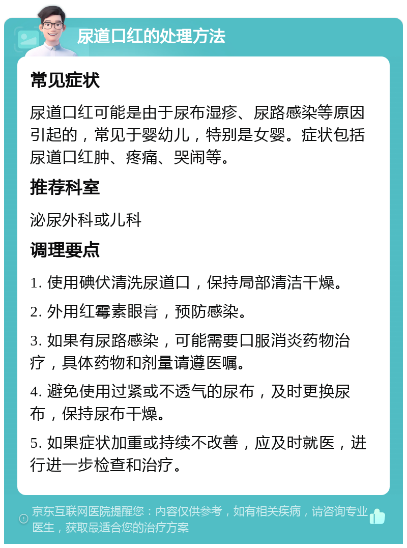 尿道口红的处理方法 常见症状 尿道口红可能是由于尿布湿疹、尿路感染等原因引起的，常见于婴幼儿，特别是女婴。症状包括尿道口红肿、疼痛、哭闹等。 推荐科室 泌尿外科或儿科 调理要点 1. 使用碘伏清洗尿道口，保持局部清洁干燥。 2. 外用红霉素眼膏，预防感染。 3. 如果有尿路感染，可能需要口服消炎药物治疗，具体药物和剂量请遵医嘱。 4. 避免使用过紧或不透气的尿布，及时更换尿布，保持尿布干燥。 5. 如果症状加重或持续不改善，应及时就医，进行进一步检查和治疗。