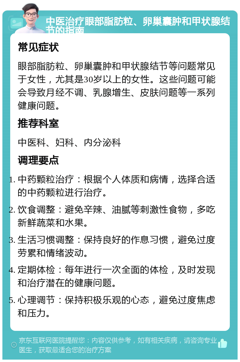 中医治疗眼部脂肪粒、卵巢囊肿和甲状腺结节的指南 常见症状 眼部脂肪粒、卵巢囊肿和甲状腺结节等问题常见于女性，尤其是30岁以上的女性。这些问题可能会导致月经不调、乳腺增生、皮肤问题等一系列健康问题。 推荐科室 中医科、妇科、内分泌科 调理要点 中药颗粒治疗：根据个人体质和病情，选择合适的中药颗粒进行治疗。 饮食调整：避免辛辣、油腻等刺激性食物，多吃新鲜蔬菜和水果。 生活习惯调整：保持良好的作息习惯，避免过度劳累和情绪波动。 定期体检：每年进行一次全面的体检，及时发现和治疗潜在的健康问题。 心理调节：保持积极乐观的心态，避免过度焦虑和压力。