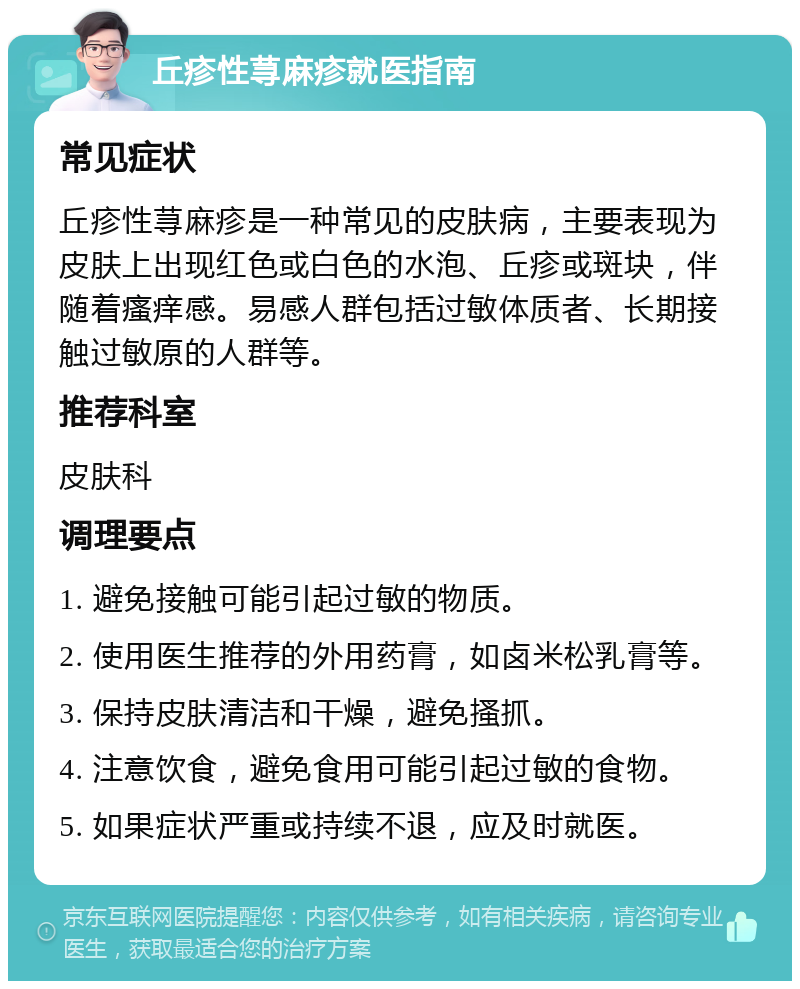 丘疹性荨麻疹就医指南 常见症状 丘疹性荨麻疹是一种常见的皮肤病，主要表现为皮肤上出现红色或白色的水泡、丘疹或斑块，伴随着瘙痒感。易感人群包括过敏体质者、长期接触过敏原的人群等。 推荐科室 皮肤科 调理要点 1. 避免接触可能引起过敏的物质。 2. 使用医生推荐的外用药膏，如卤米松乳膏等。 3. 保持皮肤清洁和干燥，避免搔抓。 4. 注意饮食，避免食用可能引起过敏的食物。 5. 如果症状严重或持续不退，应及时就医。