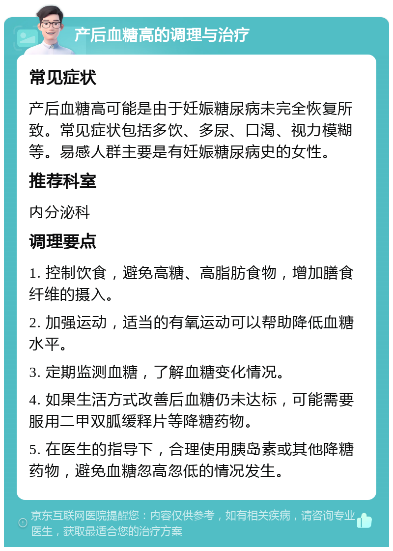 产后血糖高的调理与治疗 常见症状 产后血糖高可能是由于妊娠糖尿病未完全恢复所致。常见症状包括多饮、多尿、口渴、视力模糊等。易感人群主要是有妊娠糖尿病史的女性。 推荐科室 内分泌科 调理要点 1. 控制饮食，避免高糖、高脂肪食物，增加膳食纤维的摄入。 2. 加强运动，适当的有氧运动可以帮助降低血糖水平。 3. 定期监测血糖，了解血糖变化情况。 4. 如果生活方式改善后血糖仍未达标，可能需要服用二甲双胍缓释片等降糖药物。 5. 在医生的指导下，合理使用胰岛素或其他降糖药物，避免血糖忽高忽低的情况发生。