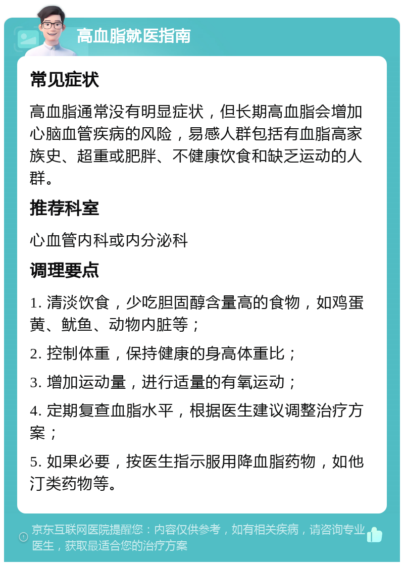 高血脂就医指南 常见症状 高血脂通常没有明显症状，但长期高血脂会增加心脑血管疾病的风险，易感人群包括有血脂高家族史、超重或肥胖、不健康饮食和缺乏运动的人群。 推荐科室 心血管内科或内分泌科 调理要点 1. 清淡饮食，少吃胆固醇含量高的食物，如鸡蛋黄、鱿鱼、动物内脏等； 2. 控制体重，保持健康的身高体重比； 3. 增加运动量，进行适量的有氧运动； 4. 定期复查血脂水平，根据医生建议调整治疗方案； 5. 如果必要，按医生指示服用降血脂药物，如他汀类药物等。