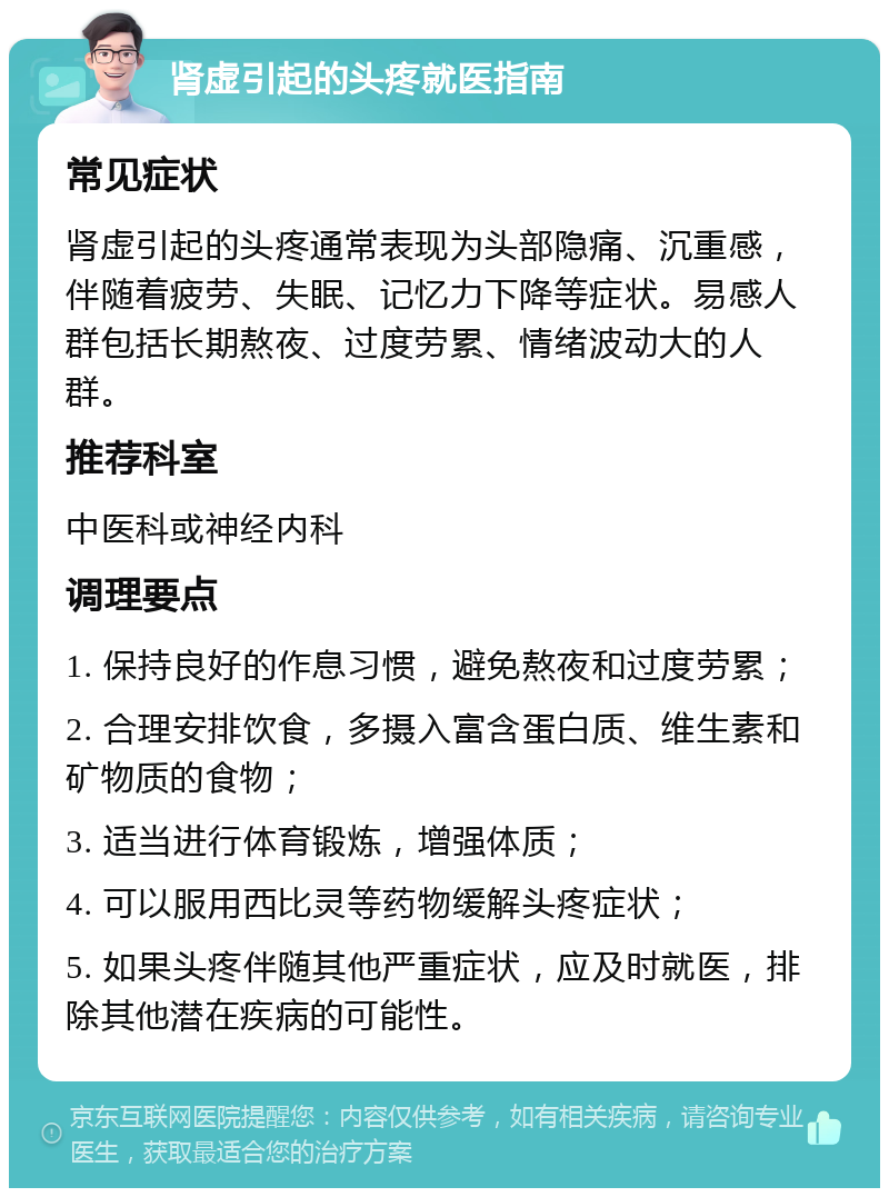 肾虚引起的头疼就医指南 常见症状 肾虚引起的头疼通常表现为头部隐痛、沉重感，伴随着疲劳、失眠、记忆力下降等症状。易感人群包括长期熬夜、过度劳累、情绪波动大的人群。 推荐科室 中医科或神经内科 调理要点 1. 保持良好的作息习惯，避免熬夜和过度劳累； 2. 合理安排饮食，多摄入富含蛋白质、维生素和矿物质的食物； 3. 适当进行体育锻炼，增强体质； 4. 可以服用西比灵等药物缓解头疼症状； 5. 如果头疼伴随其他严重症状，应及时就医，排除其他潜在疾病的可能性。