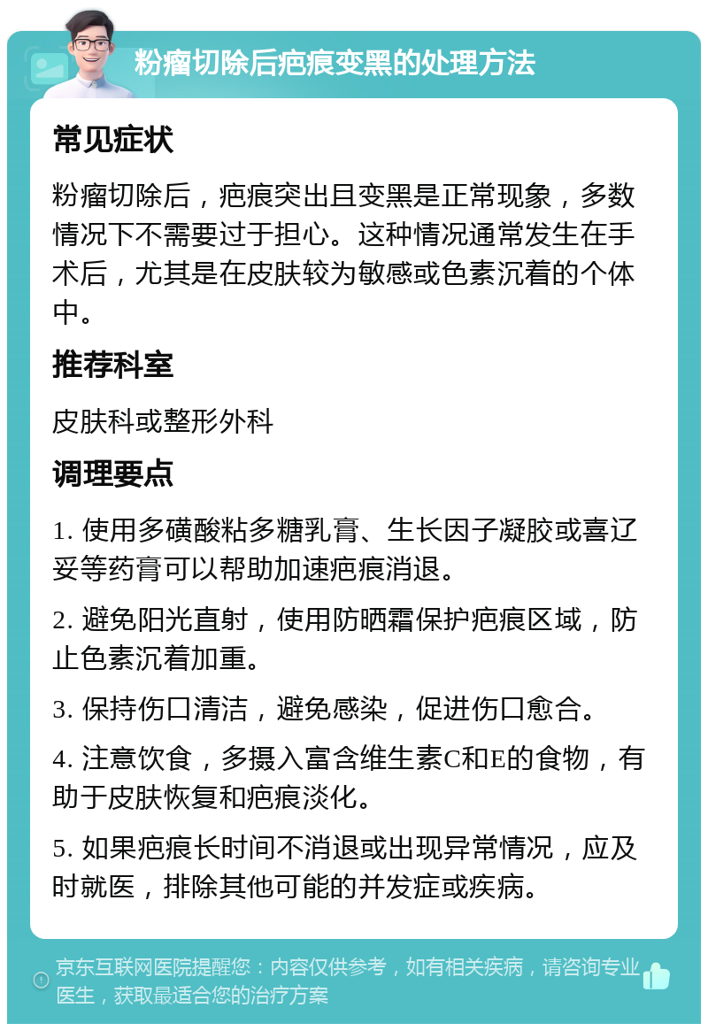 粉瘤切除后疤痕变黑的处理方法 常见症状 粉瘤切除后，疤痕突出且变黑是正常现象，多数情况下不需要过于担心。这种情况通常发生在手术后，尤其是在皮肤较为敏感或色素沉着的个体中。 推荐科室 皮肤科或整形外科 调理要点 1. 使用多磺酸粘多糖乳膏、生长因子凝胶或喜辽妥等药膏可以帮助加速疤痕消退。 2. 避免阳光直射，使用防晒霜保护疤痕区域，防止色素沉着加重。 3. 保持伤口清洁，避免感染，促进伤口愈合。 4. 注意饮食，多摄入富含维生素C和E的食物，有助于皮肤恢复和疤痕淡化。 5. 如果疤痕长时间不消退或出现异常情况，应及时就医，排除其他可能的并发症或疾病。