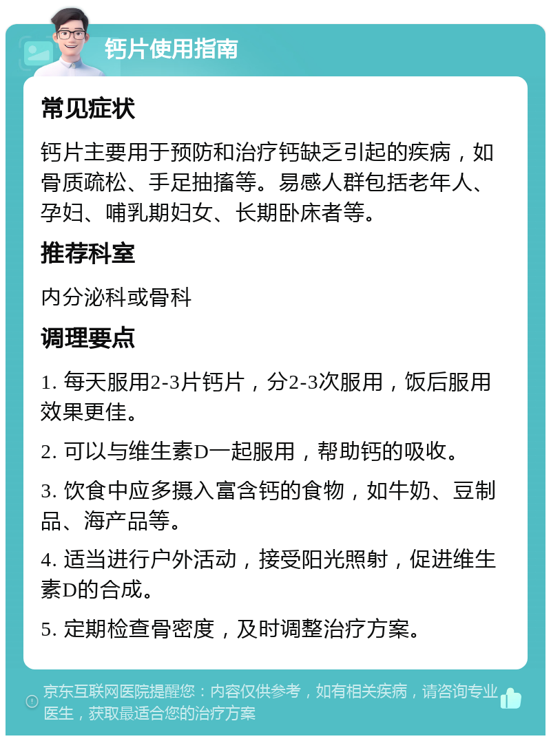 钙片使用指南 常见症状 钙片主要用于预防和治疗钙缺乏引起的疾病，如骨质疏松、手足抽搐等。易感人群包括老年人、孕妇、哺乳期妇女、长期卧床者等。 推荐科室 内分泌科或骨科 调理要点 1. 每天服用2-3片钙片，分2-3次服用，饭后服用效果更佳。 2. 可以与维生素D一起服用，帮助钙的吸收。 3. 饮食中应多摄入富含钙的食物，如牛奶、豆制品、海产品等。 4. 适当进行户外活动，接受阳光照射，促进维生素D的合成。 5. 定期检查骨密度，及时调整治疗方案。