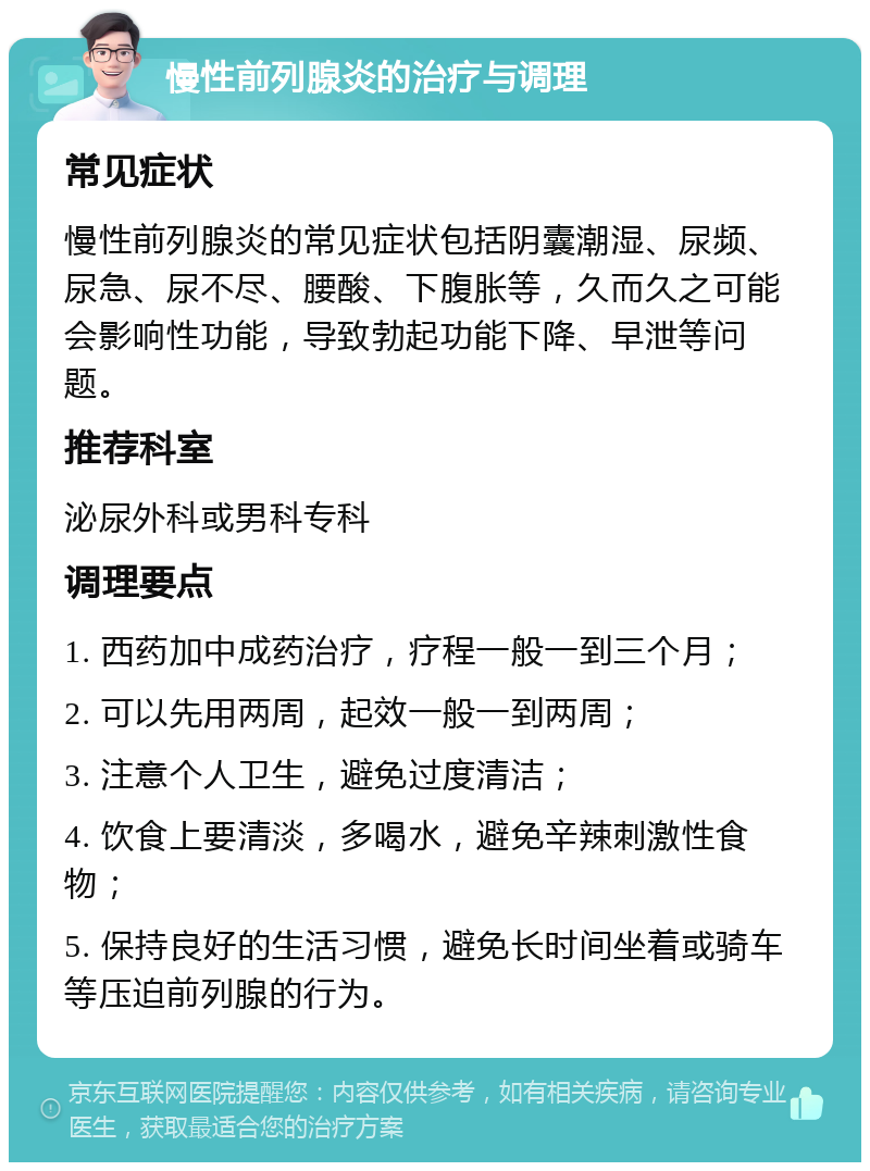 慢性前列腺炎的治疗与调理 常见症状 慢性前列腺炎的常见症状包括阴囊潮湿、尿频、尿急、尿不尽、腰酸、下腹胀等，久而久之可能会影响性功能，导致勃起功能下降、早泄等问题。 推荐科室 泌尿外科或男科专科 调理要点 1. 西药加中成药治疗，疗程一般一到三个月； 2. 可以先用两周，起效一般一到两周； 3. 注意个人卫生，避免过度清洁； 4. 饮食上要清淡，多喝水，避免辛辣刺激性食物； 5. 保持良好的生活习惯，避免长时间坐着或骑车等压迫前列腺的行为。