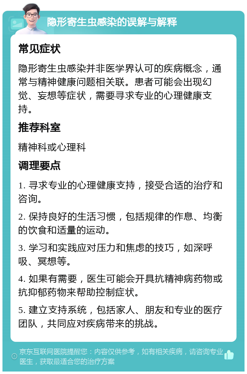 隐形寄生虫感染的误解与解释 常见症状 隐形寄生虫感染并非医学界认可的疾病概念，通常与精神健康问题相关联。患者可能会出现幻觉、妄想等症状，需要寻求专业的心理健康支持。 推荐科室 精神科或心理科 调理要点 1. 寻求专业的心理健康支持，接受合适的治疗和咨询。 2. 保持良好的生活习惯，包括规律的作息、均衡的饮食和适量的运动。 3. 学习和实践应对压力和焦虑的技巧，如深呼吸、冥想等。 4. 如果有需要，医生可能会开具抗精神病药物或抗抑郁药物来帮助控制症状。 5. 建立支持系统，包括家人、朋友和专业的医疗团队，共同应对疾病带来的挑战。