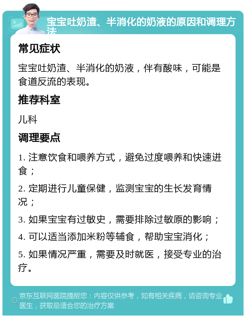 宝宝吐奶渣、半消化的奶液的原因和调理方法 常见症状 宝宝吐奶渣、半消化的奶液，伴有酸味，可能是食道反流的表现。 推荐科室 儿科 调理要点 1. 注意饮食和喂养方式，避免过度喂养和快速进食； 2. 定期进行儿童保健，监测宝宝的生长发育情况； 3. 如果宝宝有过敏史，需要排除过敏原的影响； 4. 可以适当添加米粉等辅食，帮助宝宝消化； 5. 如果情况严重，需要及时就医，接受专业的治疗。