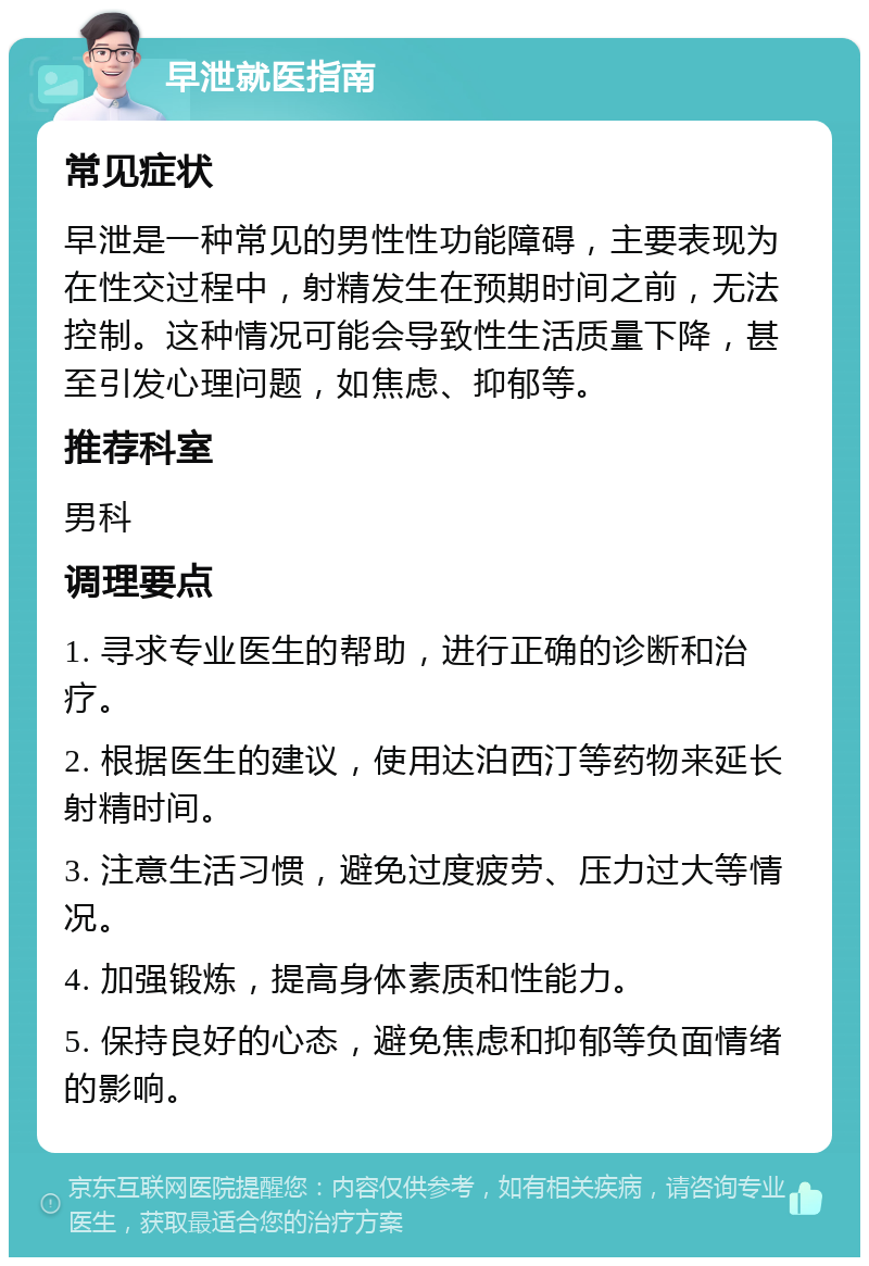 早泄就医指南 常见症状 早泄是一种常见的男性性功能障碍，主要表现为在性交过程中，射精发生在预期时间之前，无法控制。这种情况可能会导致性生活质量下降，甚至引发心理问题，如焦虑、抑郁等。 推荐科室 男科 调理要点 1. 寻求专业医生的帮助，进行正确的诊断和治疗。 2. 根据医生的建议，使用达泊西汀等药物来延长射精时间。 3. 注意生活习惯，避免过度疲劳、压力过大等情况。 4. 加强锻炼，提高身体素质和性能力。 5. 保持良好的心态，避免焦虑和抑郁等负面情绪的影响。