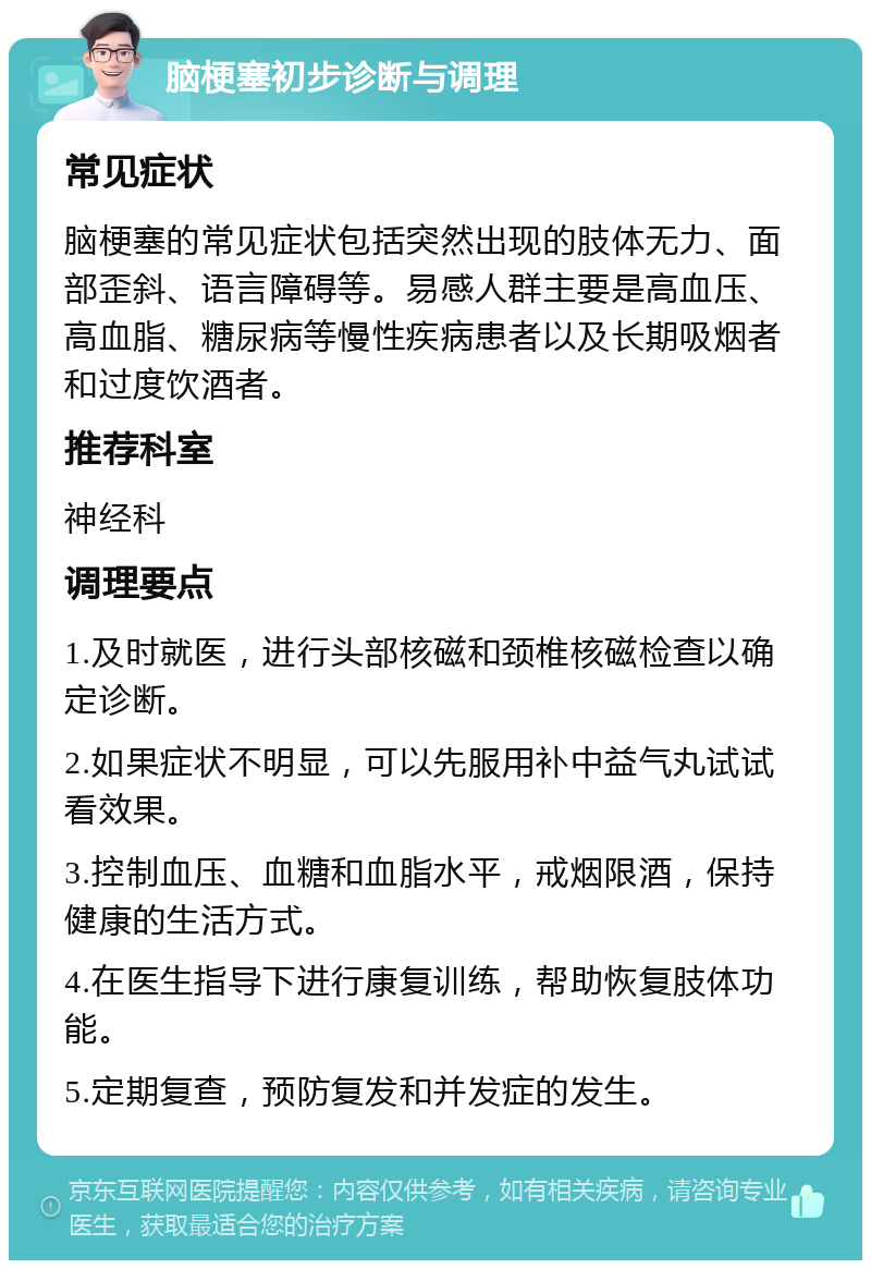 脑梗塞初步诊断与调理 常见症状 脑梗塞的常见症状包括突然出现的肢体无力、面部歪斜、语言障碍等。易感人群主要是高血压、高血脂、糖尿病等慢性疾病患者以及长期吸烟者和过度饮酒者。 推荐科室 神经科 调理要点 1.及时就医，进行头部核磁和颈椎核磁检查以确定诊断。 2.如果症状不明显，可以先服用补中益气丸试试看效果。 3.控制血压、血糖和血脂水平，戒烟限酒，保持健康的生活方式。 4.在医生指导下进行康复训练，帮助恢复肢体功能。 5.定期复查，预防复发和并发症的发生。