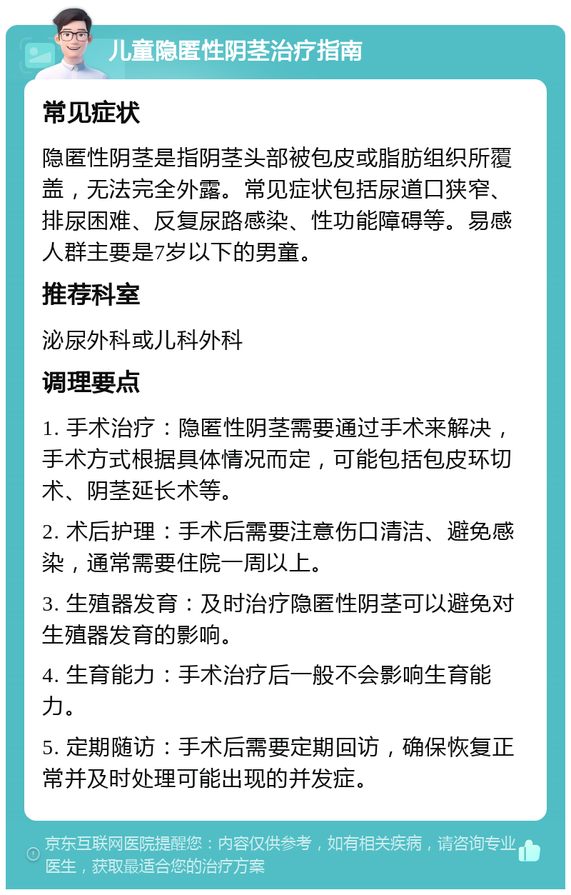 儿童隐匿性阴茎治疗指南 常见症状 隐匿性阴茎是指阴茎头部被包皮或脂肪组织所覆盖，无法完全外露。常见症状包括尿道口狭窄、排尿困难、反复尿路感染、性功能障碍等。易感人群主要是7岁以下的男童。 推荐科室 泌尿外科或儿科外科 调理要点 1. 手术治疗：隐匿性阴茎需要通过手术来解决，手术方式根据具体情况而定，可能包括包皮环切术、阴茎延长术等。 2. 术后护理：手术后需要注意伤口清洁、避免感染，通常需要住院一周以上。 3. 生殖器发育：及时治疗隐匿性阴茎可以避免对生殖器发育的影响。 4. 生育能力：手术治疗后一般不会影响生育能力。 5. 定期随访：手术后需要定期回访，确保恢复正常并及时处理可能出现的并发症。