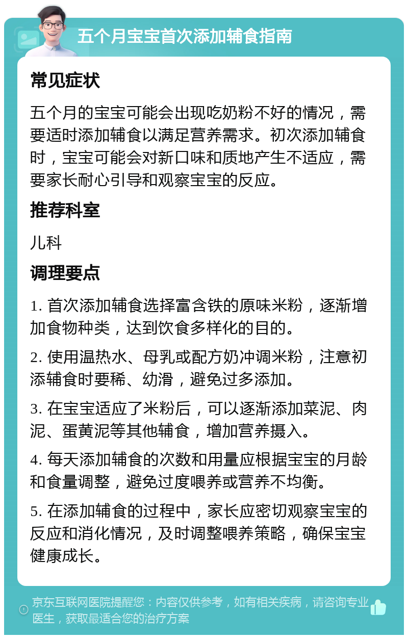 五个月宝宝首次添加辅食指南 常见症状 五个月的宝宝可能会出现吃奶粉不好的情况，需要适时添加辅食以满足营养需求。初次添加辅食时，宝宝可能会对新口味和质地产生不适应，需要家长耐心引导和观察宝宝的反应。 推荐科室 儿科 调理要点 1. 首次添加辅食选择富含铁的原味米粉，逐渐增加食物种类，达到饮食多样化的目的。 2. 使用温热水、母乳或配方奶冲调米粉，注意初添辅食时要稀、幼滑，避免过多添加。 3. 在宝宝适应了米粉后，可以逐渐添加菜泥、肉泥、蛋黄泥等其他辅食，增加营养摄入。 4. 每天添加辅食的次数和用量应根据宝宝的月龄和食量调整，避免过度喂养或营养不均衡。 5. 在添加辅食的过程中，家长应密切观察宝宝的反应和消化情况，及时调整喂养策略，确保宝宝健康成长。