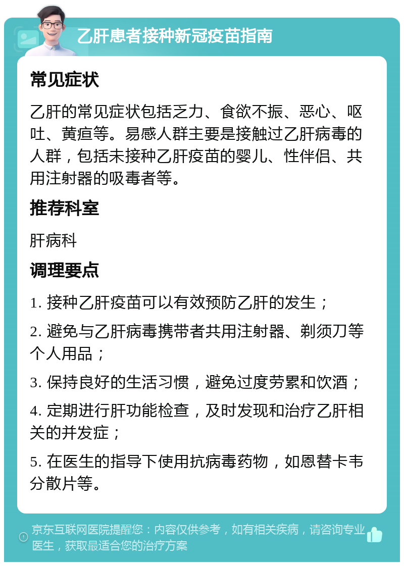 乙肝患者接种新冠疫苗指南 常见症状 乙肝的常见症状包括乏力、食欲不振、恶心、呕吐、黄疸等。易感人群主要是接触过乙肝病毒的人群，包括未接种乙肝疫苗的婴儿、性伴侣、共用注射器的吸毒者等。 推荐科室 肝病科 调理要点 1. 接种乙肝疫苗可以有效预防乙肝的发生； 2. 避免与乙肝病毒携带者共用注射器、剃须刀等个人用品； 3. 保持良好的生活习惯，避免过度劳累和饮酒； 4. 定期进行肝功能检查，及时发现和治疗乙肝相关的并发症； 5. 在医生的指导下使用抗病毒药物，如恩替卡韦分散片等。