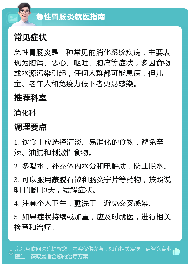 急性胃肠炎就医指南 常见症状 急性胃肠炎是一种常见的消化系统疾病，主要表现为腹泻、恶心、呕吐、腹痛等症状，多因食物或水源污染引起，任何人群都可能患病，但儿童、老年人和免疫力低下者更易感染。 推荐科室 消化科 调理要点 1. 饮食上应选择清淡、易消化的食物，避免辛辣、油腻和刺激性食物。 2. 多喝水，补充体内水分和电解质，防止脱水。 3. 可以服用蒙脱石散和肠炎宁片等药物，按照说明书服用3天，缓解症状。 4. 注意个人卫生，勤洗手，避免交叉感染。 5. 如果症状持续或加重，应及时就医，进行相关检查和治疗。