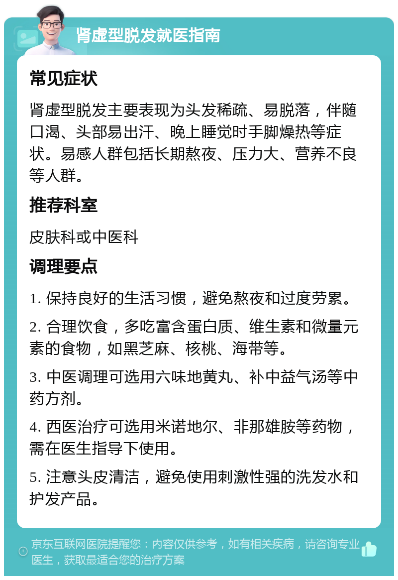 肾虚型脱发就医指南 常见症状 肾虚型脱发主要表现为头发稀疏、易脱落，伴随口渴、头部易出汗、晚上睡觉时手脚燥热等症状。易感人群包括长期熬夜、压力大、营养不良等人群。 推荐科室 皮肤科或中医科 调理要点 1. 保持良好的生活习惯，避免熬夜和过度劳累。 2. 合理饮食，多吃富含蛋白质、维生素和微量元素的食物，如黑芝麻、核桃、海带等。 3. 中医调理可选用六味地黄丸、补中益气汤等中药方剂。 4. 西医治疗可选用米诺地尔、非那雄胺等药物，需在医生指导下使用。 5. 注意头皮清洁，避免使用刺激性强的洗发水和护发产品。