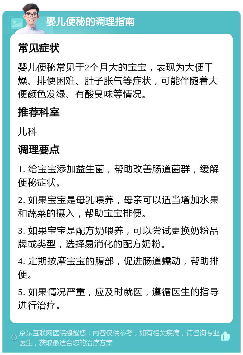 婴儿便秘的调理指南 常见症状 婴儿便秘常见于2个月大的宝宝，表现为大便干燥、排便困难、肚子胀气等症状，可能伴随着大便颜色发绿、有酸臭味等情况。 推荐科室 儿科 调理要点 1. 给宝宝添加益生菌，帮助改善肠道菌群，缓解便秘症状。 2. 如果宝宝是母乳喂养，母亲可以适当增加水果和蔬菜的摄入，帮助宝宝排便。 3. 如果宝宝是配方奶喂养，可以尝试更换奶粉品牌或类型，选择易消化的配方奶粉。 4. 定期按摩宝宝的腹部，促进肠道蠕动，帮助排便。 5. 如果情况严重，应及时就医，遵循医生的指导进行治疗。