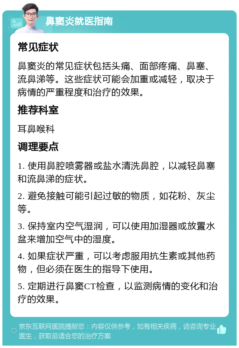 鼻窦炎就医指南 常见症状 鼻窦炎的常见症状包括头痛、面部疼痛、鼻塞、流鼻涕等。这些症状可能会加重或减轻，取决于病情的严重程度和治疗的效果。 推荐科室 耳鼻喉科 调理要点 1. 使用鼻腔喷雾器或盐水清洗鼻腔，以减轻鼻塞和流鼻涕的症状。 2. 避免接触可能引起过敏的物质，如花粉、灰尘等。 3. 保持室内空气湿润，可以使用加湿器或放置水盆来增加空气中的湿度。 4. 如果症状严重，可以考虑服用抗生素或其他药物，但必须在医生的指导下使用。 5. 定期进行鼻窦CT检查，以监测病情的变化和治疗的效果。