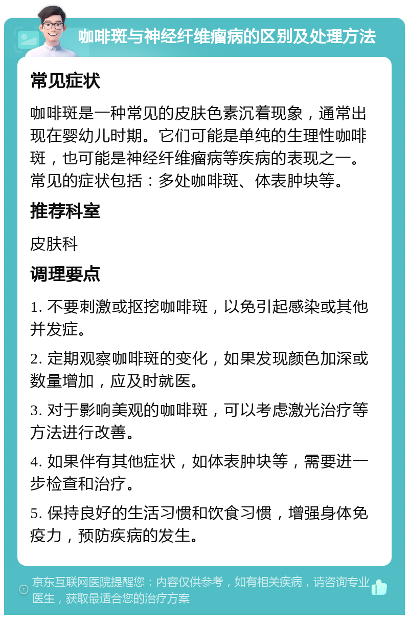 咖啡斑与神经纤维瘤病的区别及处理方法 常见症状 咖啡斑是一种常见的皮肤色素沉着现象，通常出现在婴幼儿时期。它们可能是单纯的生理性咖啡斑，也可能是神经纤维瘤病等疾病的表现之一。常见的症状包括：多处咖啡斑、体表肿块等。 推荐科室 皮肤科 调理要点 1. 不要刺激或抠挖咖啡斑，以免引起感染或其他并发症。 2. 定期观察咖啡斑的变化，如果发现颜色加深或数量增加，应及时就医。 3. 对于影响美观的咖啡斑，可以考虑激光治疗等方法进行改善。 4. 如果伴有其他症状，如体表肿块等，需要进一步检查和治疗。 5. 保持良好的生活习惯和饮食习惯，增强身体免疫力，预防疾病的发生。